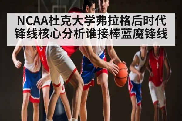 NCAA杜克大学弗拉格后时代锋线核心分析谁接棒蓝魔锋线（XC SPORTS）