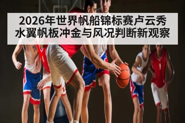 2026年世界帆船锦标赛卢云秀水翼帆板冲金与风况判断新观察